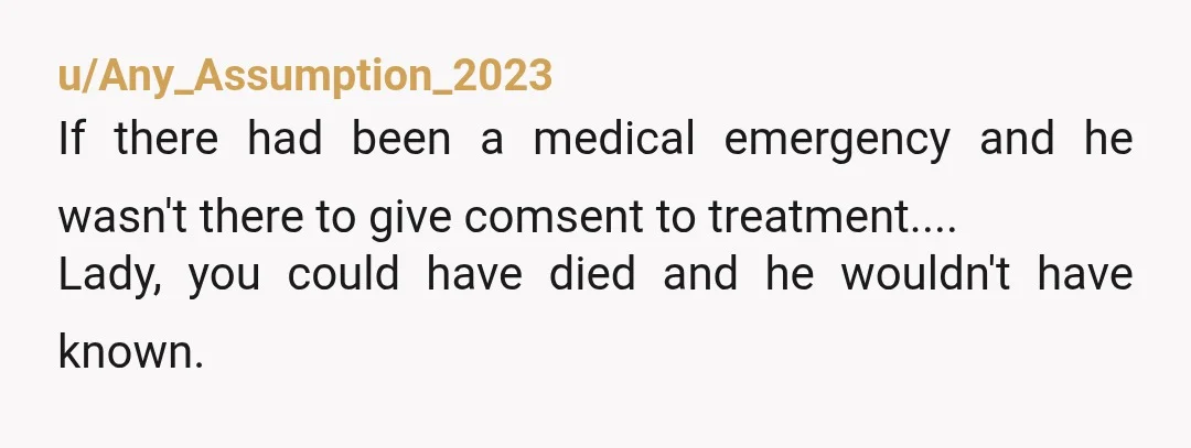 u/Any_Assumption_2023
If there had been a medical emergency and he wasn't there to give comsent to treatment....
Lady, you could have died and he wouldn't have known. 