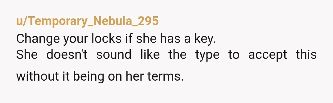 u/Temporary_Nebula_295
Change your locks if she has a key.
She doesn't sound like the type to accept this without it being on her terms.