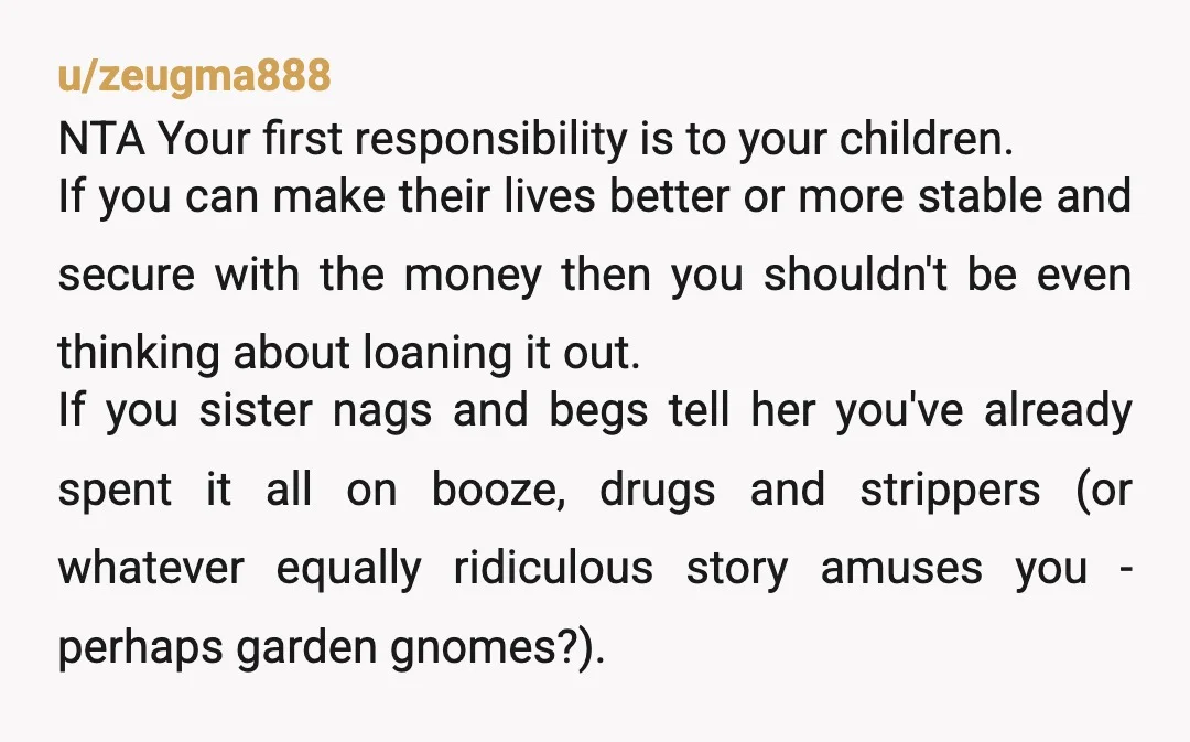 u/Interesting-Mess-902 Even with a legal agreement, you will likely never see that money again. Your sister will continue borrowing until she has spent all of your inheritance too. Protect yourself...