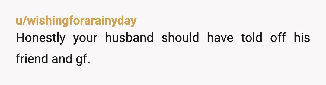 u/wishingforarainyday
Honestly your husband should have told off his friend and gf.