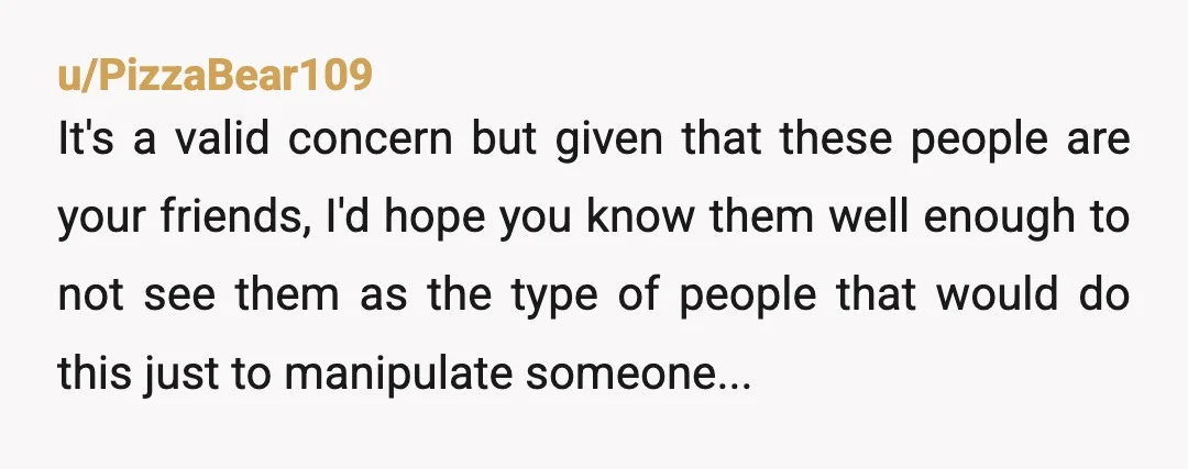 u/PizzaBear109 It's a valid concern but given that these people are your friends, I'd hope you know them well enough to not see them as the type of people that...