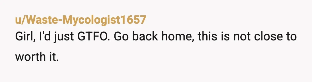 u/Waste-Mycologist1657
Girl, I'd just GTFO. Go back home, this is not close to worth it.