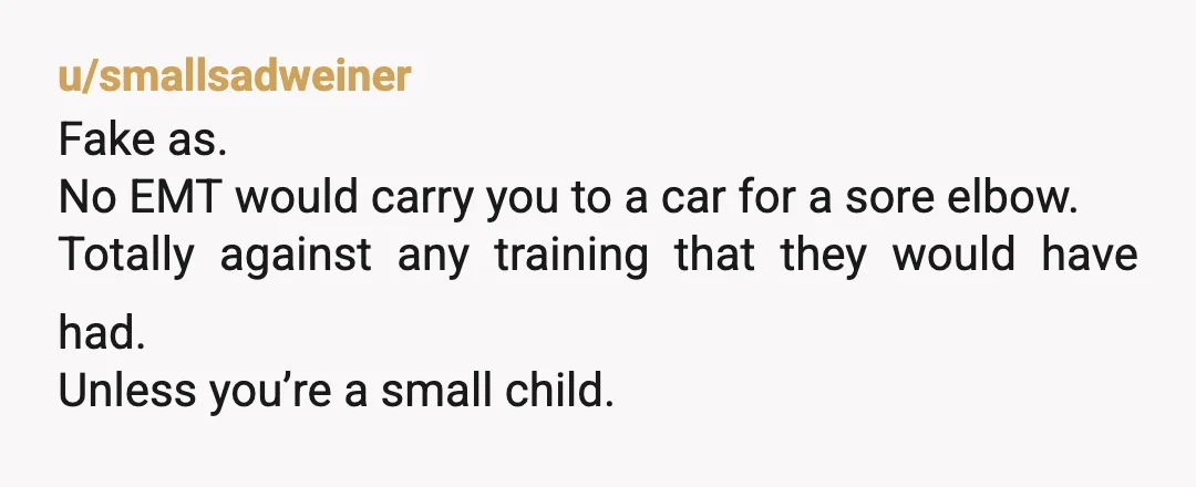u/smallsadweiner
Fake as.
No EMT would carry you to a car for a sore elbow.
Totally against any training that they would have had.
Unless you’re a small child.