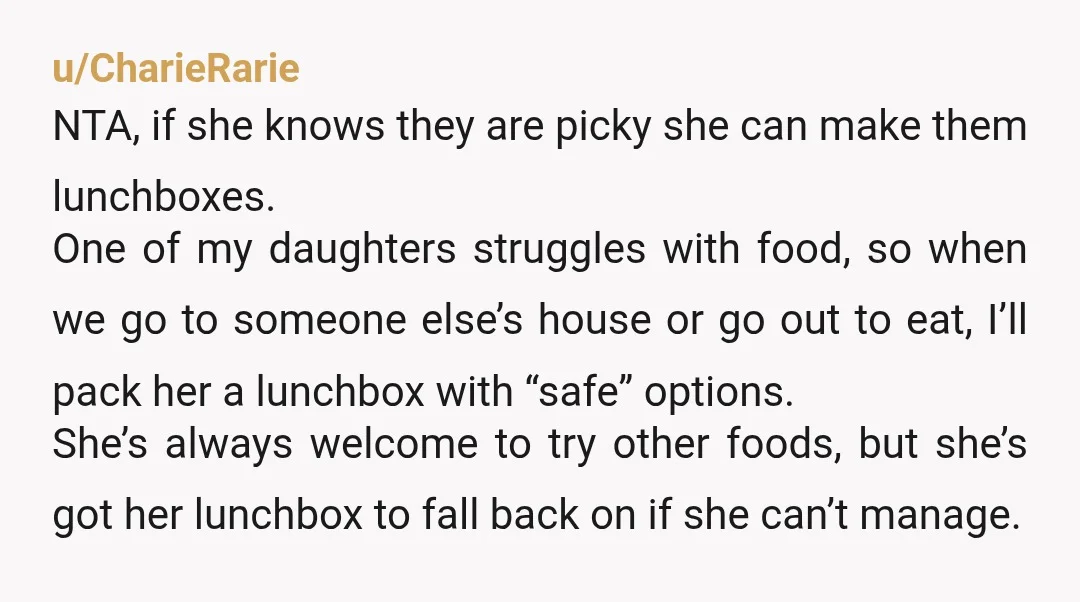u/CharieRarie NTA, if she knows they are picky she can make them lunchboxes. One of my daughters struggles with food, so when we go to someone else’s house or go...