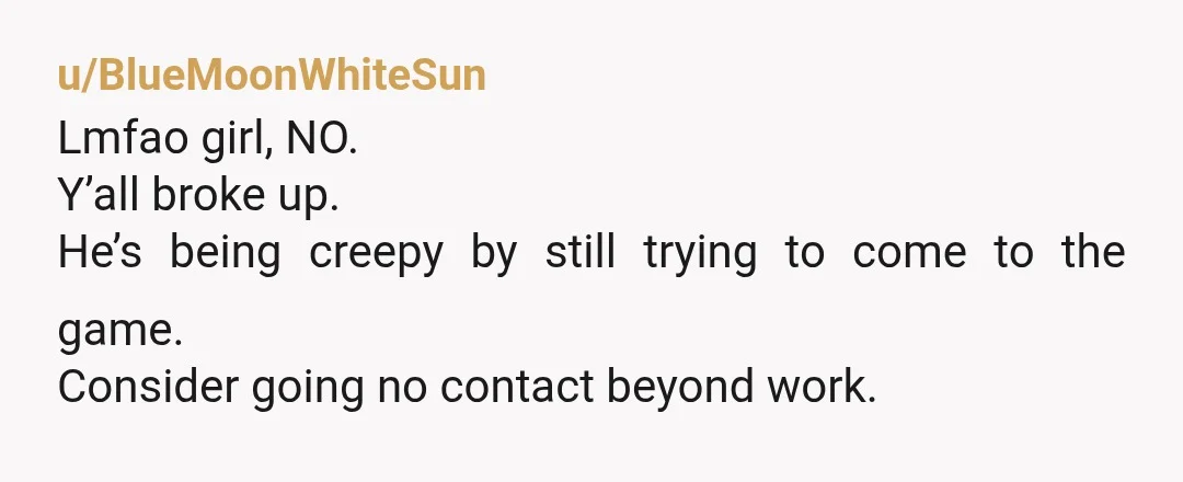 u/BlueMoonWhiteSun
Lmfao girl, NO.
Y’all broke up.
He’s being creepy by still trying to come to the game.
Consider going no contact beyond work.