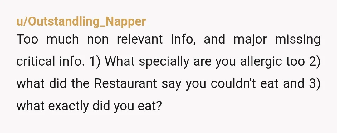 u/Outstandling_Napper Too much non relevant info, and major missing critical info. 1) What specially are you allergic too 2) what did the Restaurant say you couldn't eat and 3) what...