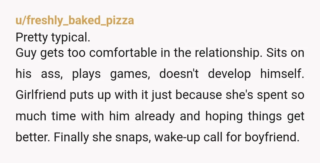 u/freshly_baked_pizza Pretty typical. Guy gets too comfortable in the relationship. Sits on his ass, plays games, doesn't develop himself. Girlfriend puts up with it just because she's spent so much...