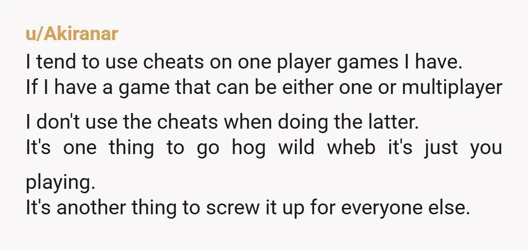 u/Akiranar I tend to use cheats on one player games I have. If I have a game that can be either one or multiplayer I don't use the cheats when...