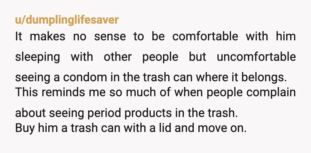 u/dumplinglifesaver It makes no sense to be comfortable with him sleeping with other people but uncomfortable seeing a condom in the trash can where it belongs. This reminds me so...