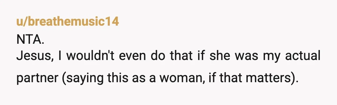 u/breathemusic14 NTA. Jesus, I wouldn't even do that if she was my actual partner (saying this as a woman, if that matters). Her fear is an irrational fear and while...