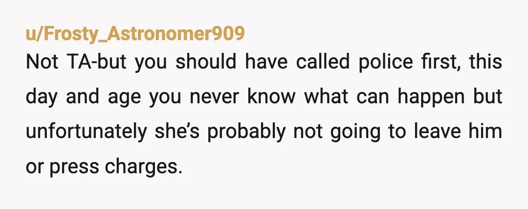 u/Frosty_Astronomer909 Not TA-but you should have called police first, this day and age you never know what can happen but unfortunately she’s probably not going to leave him or press...