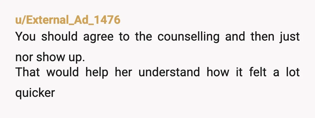 u/External_Ad_1476
You should agree to the counselling and then just nor show up.
That would help her understand how it felt a lot quicker