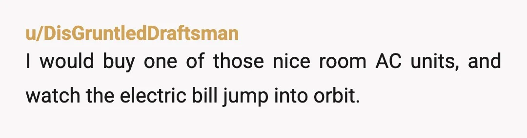 u/MustangManGT
A fan actually increases the temperature in a room.
Fans have zero about to make air colder but they have a motor.
A motor that produces heat.