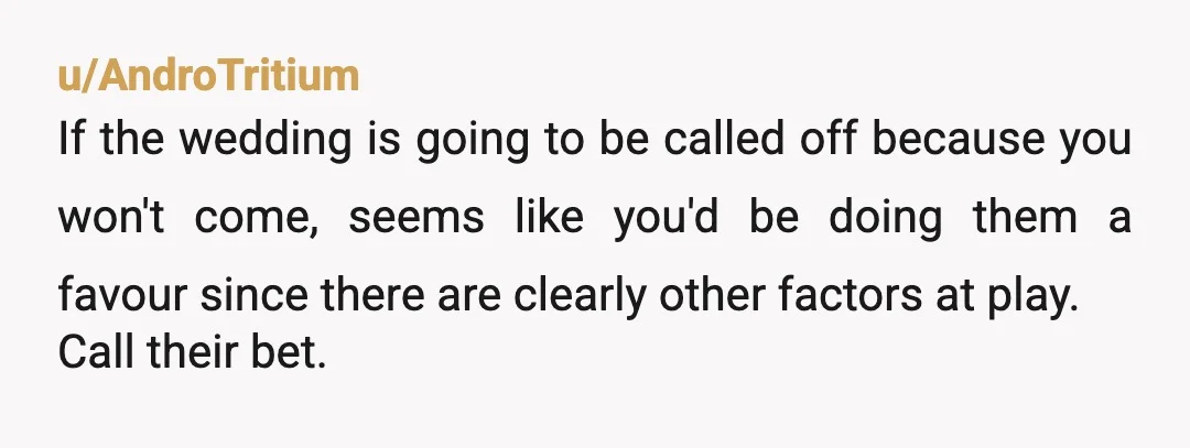 u/AndroTritium If the wedding is going to be called off because you won't come, seems like you'd be doing them a favour since there are clearly other factors at play....