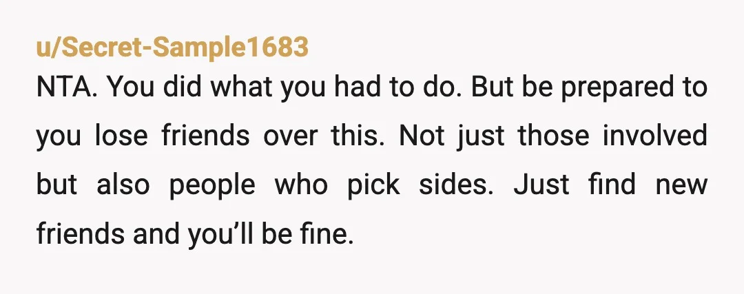 u/Secret-Sample1683 NTA. You did what you had to do. But be prepared to you lose friends over this. Not just those involved but also people who pick sides. Just find...