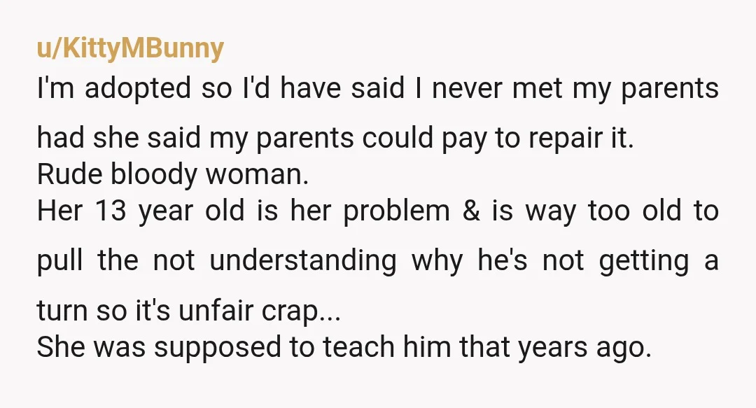u/KittyMBunny I'm adopted so I'd have said I never met my parents had she said my parents could pay to repair it. Rude bloody woman. Her 13 year old is...