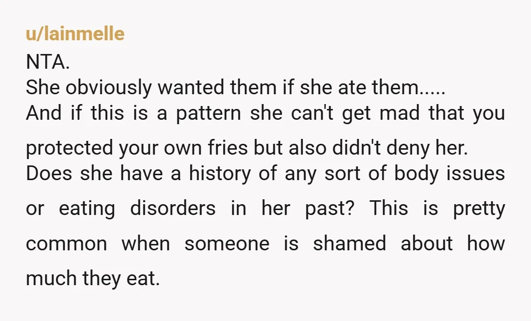 u/Tripptych "No, I don't want fries!" - She says as she devours all the fries. A resounding NTA, but your girlfriend certainly is. Still, I'd say talk with her and...