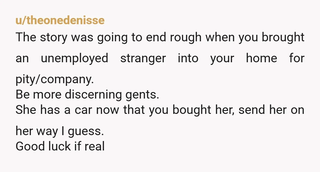 u/CADreamn
...and never let someone you barely know move in with you again. This is disgusting.