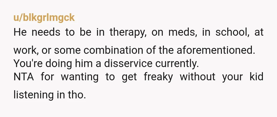 u/blkgrlmgck He needs to be in therapy, on meds, in school, at work, or some combination of the aforementioned. You're doing him a disservice currently. NTA for wanting to get...