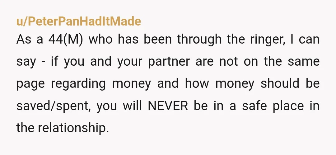 u/PeterPanHadItMade As a 44(M) who has been through the ringer, I can say - if you and your partner are not on the same page regarding money and how money...