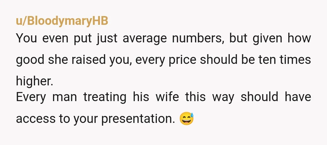 u/BloodymaryHB You even put just average numbers, but given how good she raised you, every price should be ten times higher. Every man treating his wife this way should have...