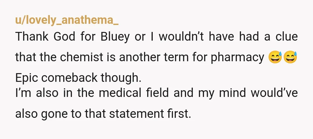 u/lovely_anathema_ Thank God for Bluey or I wouldn’t have had a clue that the chemist is another term for pharmacy 😅😅 Epic comeback though. I’m also in the medical field...