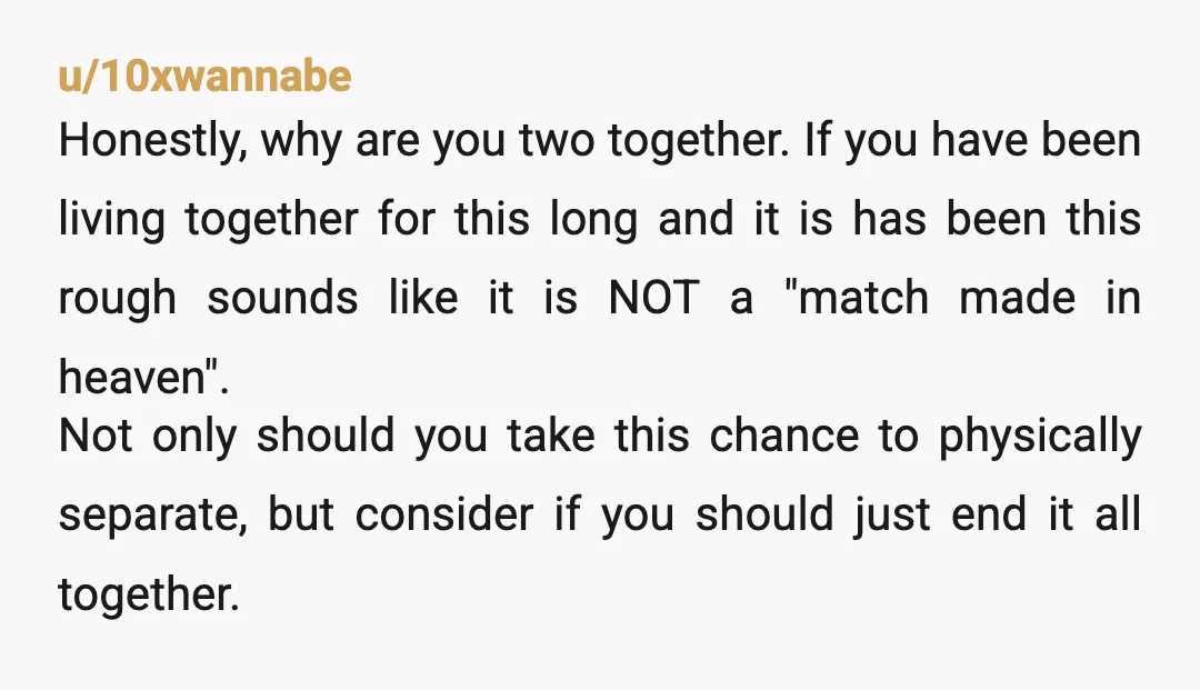 u/MysteriousHoneydew82
If you move in together and then decide to live separately to improve your relationship it is pretty much over there usually is no coming back from that.