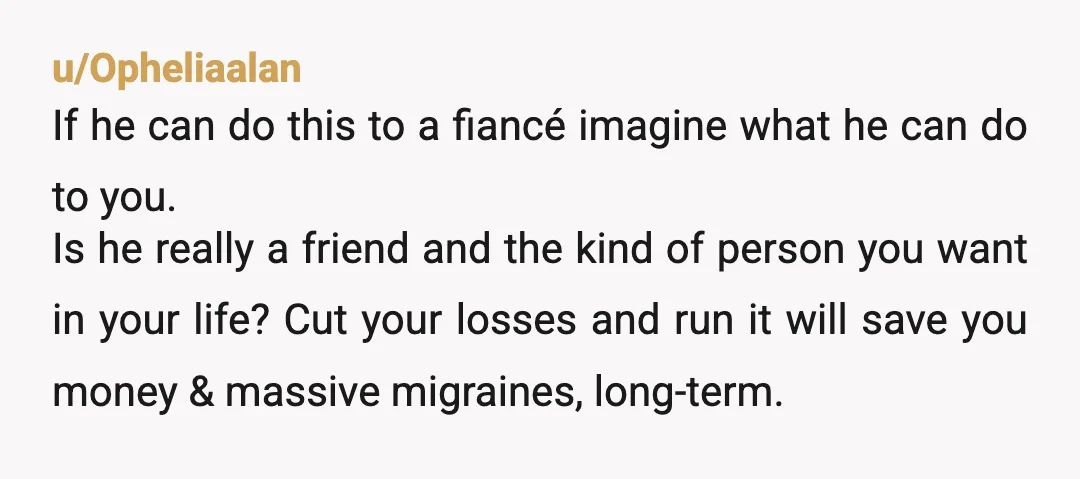 u/Opheliaalan If he can do this to a fiancé imagine what he can do to you. Is he really a friend and the kind of person you want in your...