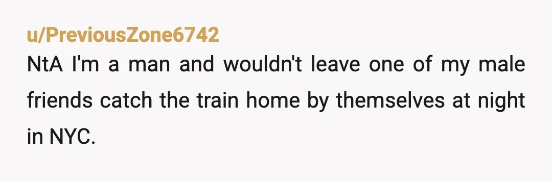 u/PreviousZone6742
NtA I'm a man and wouldn't leave one of my male friends catch the train home by themselves at night in NYC.