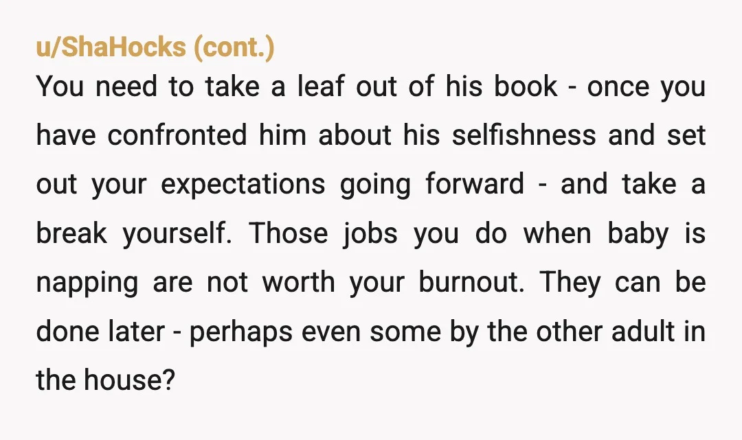 u/Difficult-Tax-3628 Your husband is selfish. There’s no other explanation. If he wanted to spend time with his son, he would. Instead he’s avoiding parenting and then complaining. What has he...