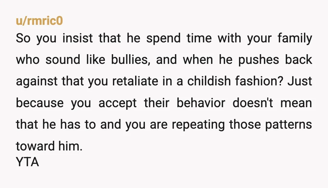 u/DrTeethPhD
YTA
You're upset that he won't let himself be bullied, so you destroyed something he enjoyed.
You're a lot like your father.