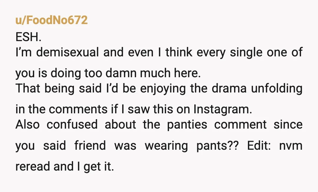 u/Silent_Eggplant_380 YTA I’m so confused, someone said “I just bought these panties WTF” and you’ve gone off on them for sexualising your friend? How is this sexualising? Also all John...