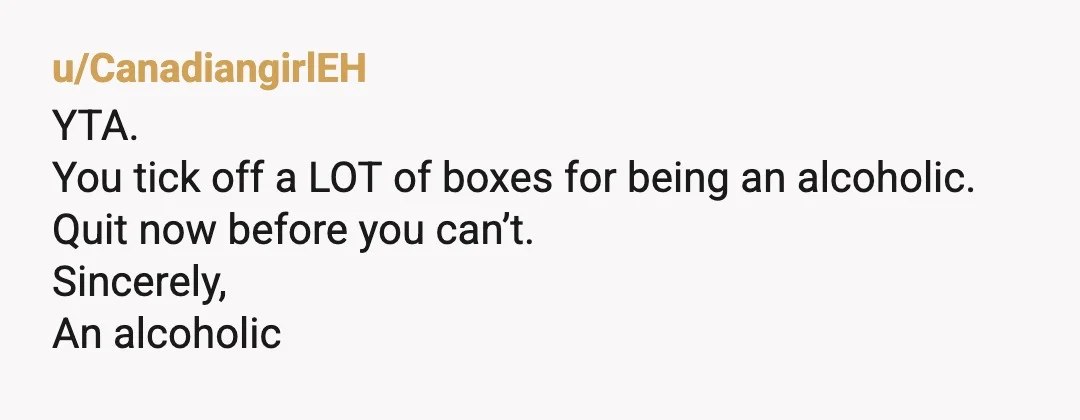 u/CanadiangirlEH
YTA.
You tick off a LOT of boxes for being an alcoholic.
Quit now before you can’t.
Sincerely,
An alcoholic