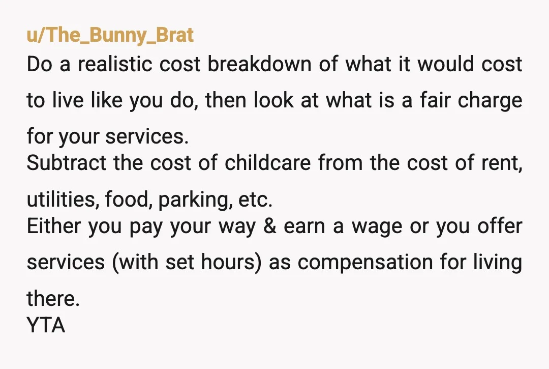 u/BasilSalt207
YTA, rent, food and utilities are expensive.
Watching your niblings in exchange for free room and board while you go to school is still massively to your advantage