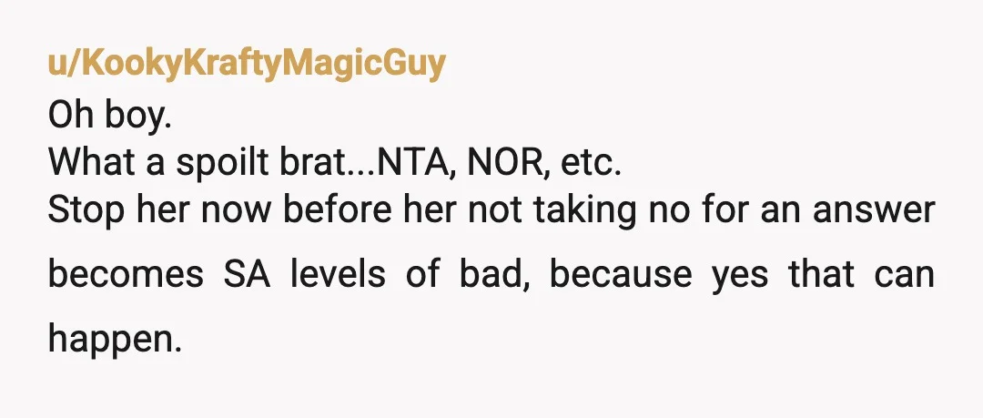 u/KookyKraftyMagicGuy
Oh boy.
What a spoilt brat...NTA, NOR, etc.
Stop her now before her not taking no for an answer becomes SA levels of bad, because yes that can happen.