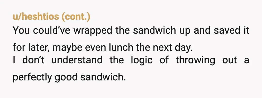 u/Only-Breadfruit-6108 If no one was eating the sandwich then yeah, I guess it goes in the bin. Seems like a waste, you could have wrapped it up and someone might...