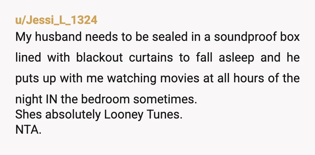 u/Jessi_L_1324 My husband needs to be sealed in a soundproof box lined with blackout curtains to fall asleep and he puts up with me watching movies at all hours of...