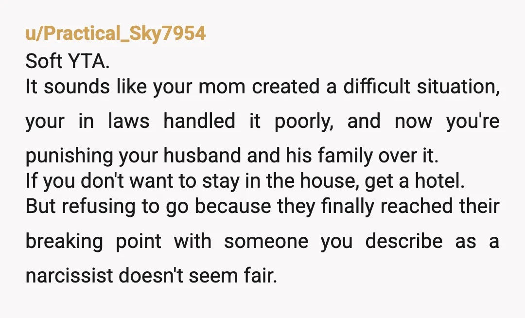 u/Practical_Sky7954 Soft YTA. It sounds like your mom created a difficult situation, your in laws handled it poorly, and now you're punishing your husband and his family over it. If...