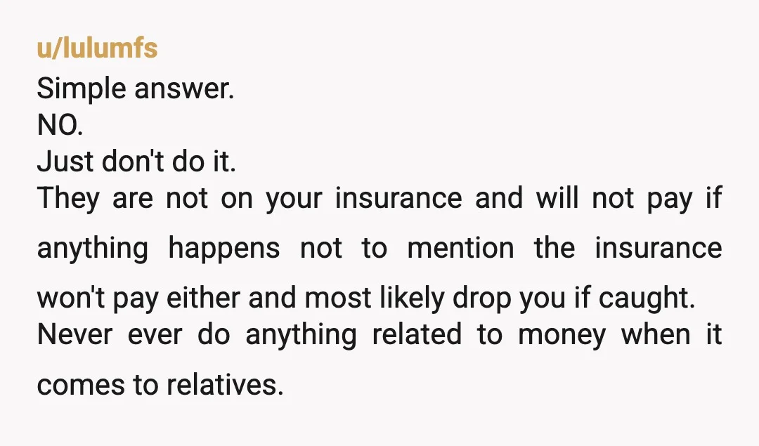 u/lulumfs Simple answer. NO. Just don't do it. They are not on your insurance and will not pay if anything happens not to mention the insurance won't pay either and...