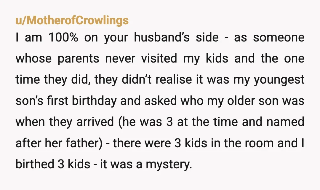 u/MotherofCrowlings I am 100% on your husband’s side - as someone whose parents never visited my kids and the one time they did, they didn’t realise it was my youngest...