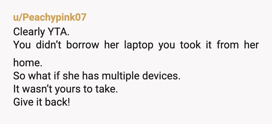 u/Peachypink07
Clearly YTA.
You didn’t borrow her laptop you took it from her home.
So what if she has multiple devices.
It wasn’t yours to take.
Give it back!