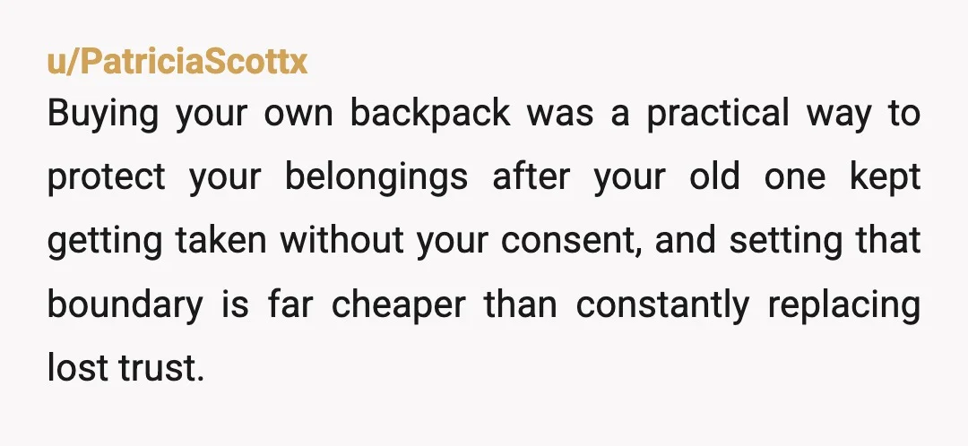 u/PatriciaScottx Buying your own backpack was a practical way to protect your belongings after your old one kept getting taken without your consent, and setting that boundary is far cheaper...