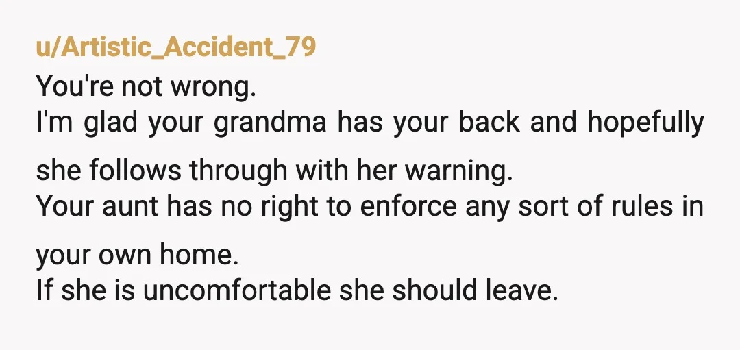 u/Artistic_Accident_79 You're not wrong. I'm glad your grandma has your back and hopefully she follows through with her warning. Your aunt has no right to enforce any sort of rules...