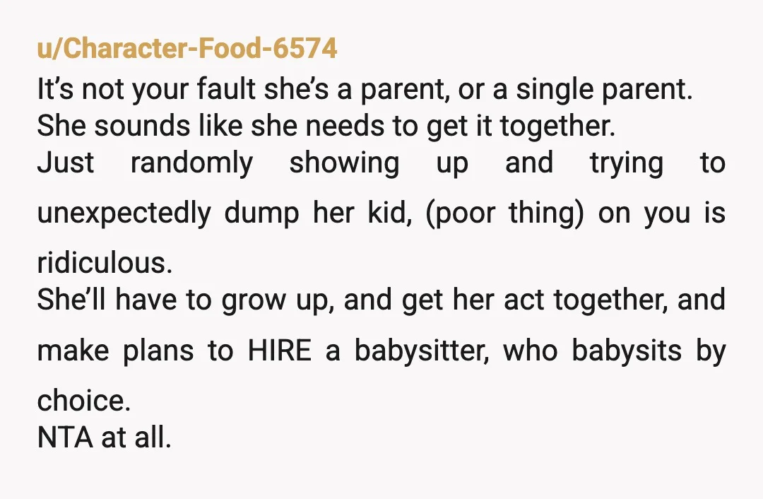 u/Character-Food-6574 It’s not your fault she’s a parent, or a single parent. She sounds like she needs to get it together. Just randomly showing up and trying to unexpectedly dump...