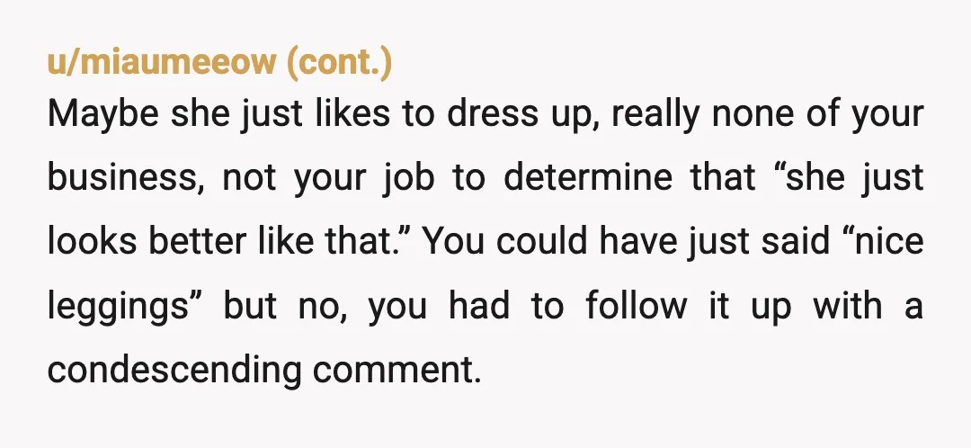 u/StarWars-TheBadB_tch YTA you told a whole story about how you judge her and her outfits, then wonder why she seemed uncomfortable. It is almost never safe to comment on people’s...