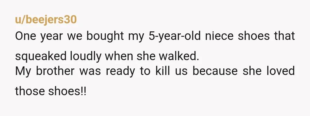 u/beejers30
One year we bought my 5-year-old niece shoes that squeaked loudly when she walked.
My brother was ready to kill us because she loved those shoes!!