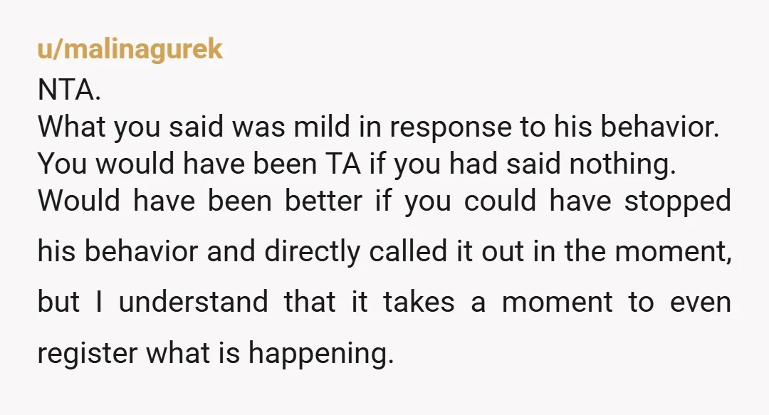 u/malinagurek NTA. What you said was mild in response to his behavior. You would have been TA if you had said nothing. Would have been better if you could have...