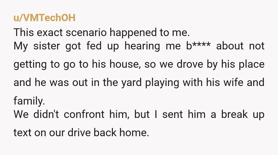 u/VMTechOH This exact scenario happened to me. My sister got fed up hearing me b**** about not getting to go to his house, so we drove by his place and...