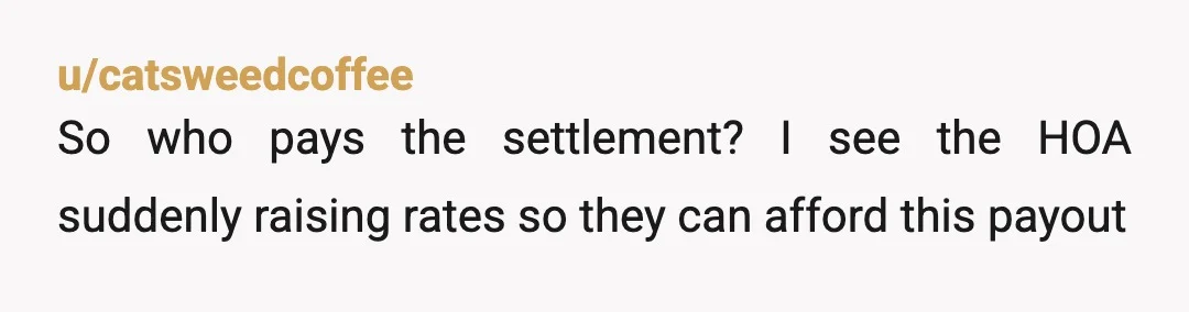 u/catsweedcoffee
So who pays the settlement? I see the HOA suddenly raising rates so they can afford this payout