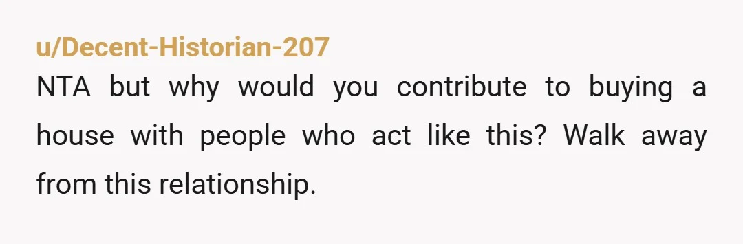 u/Decent-Historian-207 NTA but why would you contribute to buying a house with people who act like this? Walk away from this relationship.